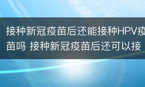 接种新冠疫苗后还能接种HPV疫苗吗 接种新冠疫苗后还可以接种hpv疫苗吗