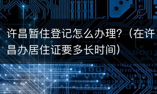 许昌暂住登记怎么办理?（在许昌办居住证要多长时间）