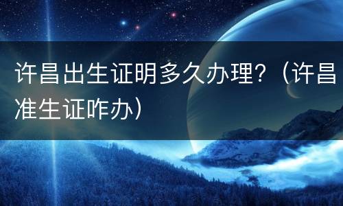 许昌出生证明多久办理?（许昌准生证咋办）