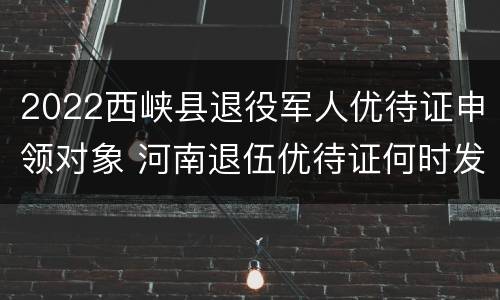2022西峡县退役军人优待证申领对象 河南退伍优待证何时发放