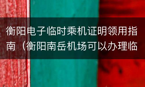 衡阳电子临时乘机证明领用指南（衡阳南岳机场可以办理临时身份证吗）