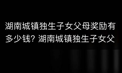 湖南城镇独生子女父母奖励有多少钱? 湖南城镇独生子女父母奖励有多少钱啊