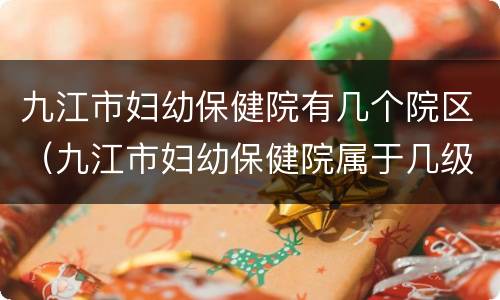 九江市妇幼保健院有几个院区（九江市妇幼保健院属于几级医院）