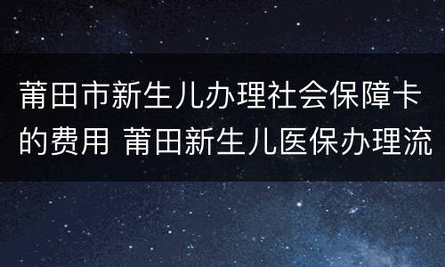 莆田市新生儿办理社会保障卡的费用 莆田新生儿医保办理流程