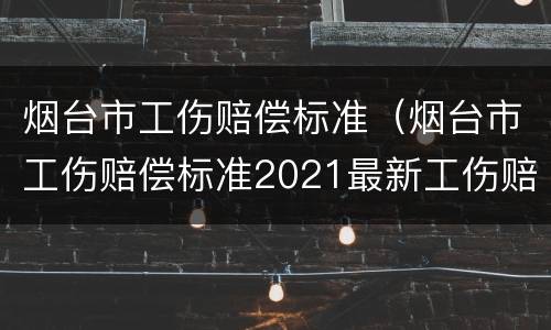烟台市工伤赔偿标准（烟台市工伤赔偿标准2021最新工伤赔偿标准）
