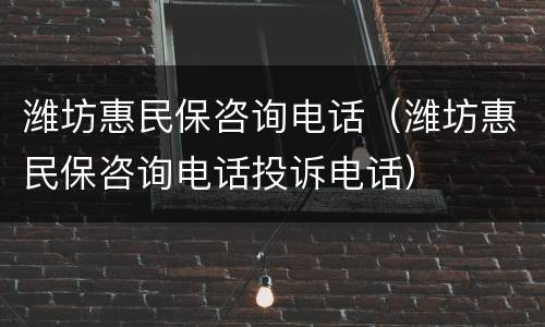 潍坊惠民保咨询电话（潍坊惠民保咨询电话投诉电话）