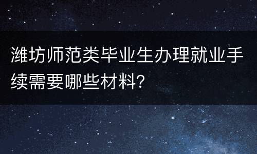 潍坊师范类毕业生办理就业手续需要哪些材料？