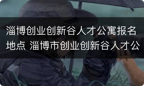 淄博创业创新谷人才公寓报名地点 淄博市创业创新谷人才公寓位置