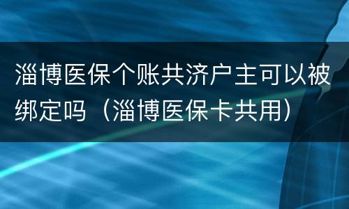 淄博医保个账共济户主可以被绑定吗（淄博医保卡共用）