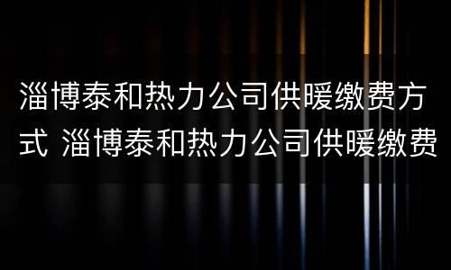 淄博泰和热力公司供暖缴费方式 淄博泰和热力公司供暖缴费方式是什么