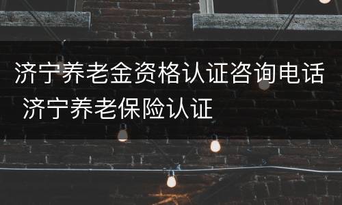 济宁养老金资格认证咨询电话 济宁养老保险认证