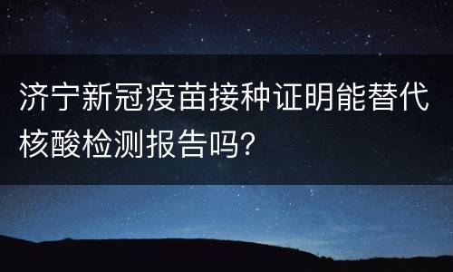 济宁新冠疫苗接种证明能替代核酸检测报告吗？