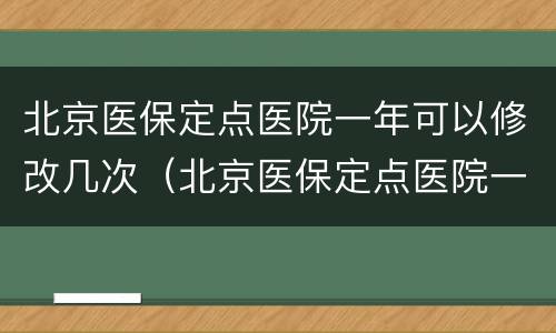 北京医保定点医院一年可以修改几次（北京医保定点医院一年可以修改几次吗）