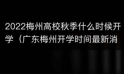 2022梅州高校秋季什么时候开学（广东梅州开学时间最新消息）