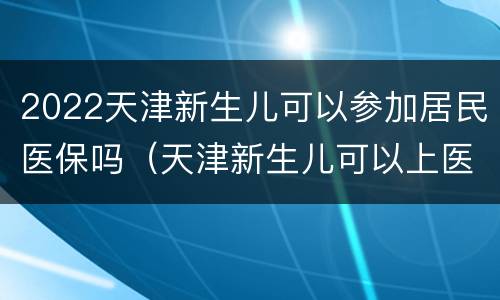 2022天津新生儿可以参加居民医保吗（天津新生儿可以上医保吗）