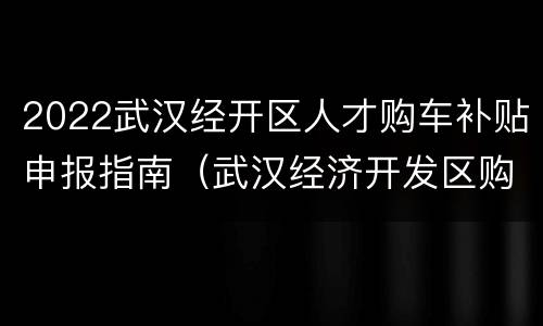 2022武汉经开区人才购车补贴申报指南（武汉经济开发区购车优惠政策）
