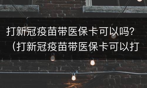 打新冠疫苗带医保卡可以吗？（打新冠疫苗带医保卡可以打吗）