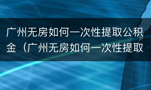 广州无房如何一次性提取公积金（广州无房如何一次性提取公积金）