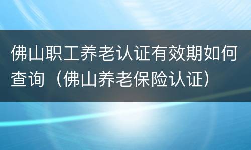 佛山职工养老认证有效期如何查询（佛山养老保险认证）