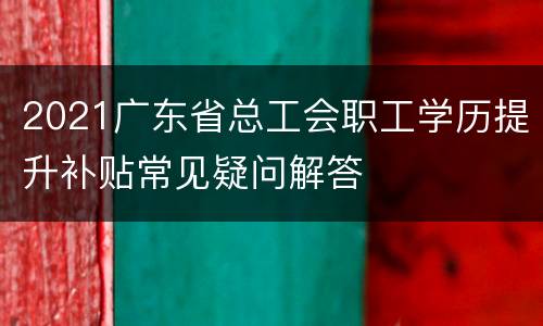 2021广东省总工会职工学历提升补贴常见疑问解答