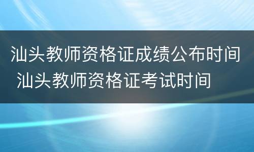 汕头教师资格证成绩公布时间 汕头教师资格证考试时间