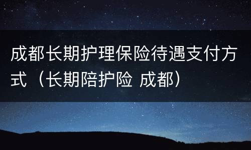 成都长期护理保险待遇支付方式（长期陪护险 成都）