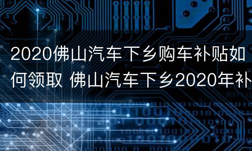 2020佛山汽车下乡购车补贴如何领取 佛山汽车下乡2020年补贴怎么领