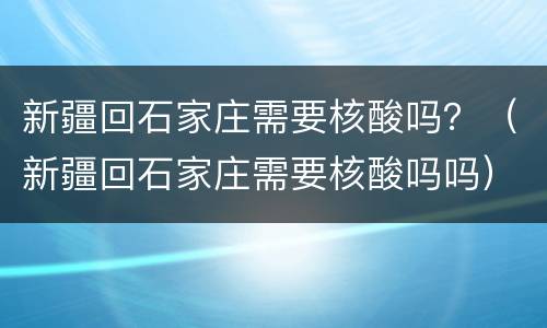 新疆回石家庄需要核酸吗？（新疆回石家庄需要核酸吗吗）
