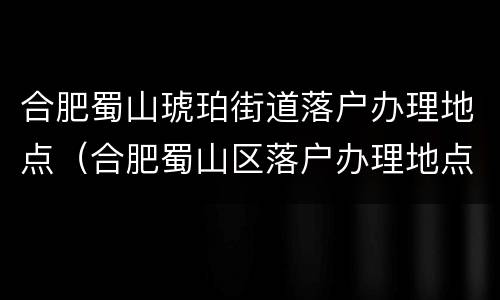 合肥蜀山琥珀街道落户办理地点（合肥蜀山区落户办理地点）