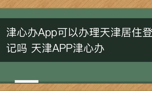 津心办App可以办理天津居住登记吗 天津APP津心办