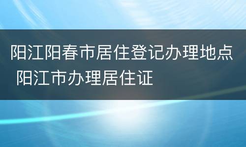 阳江阳春市居住登记办理地点 阳江市办理居住证
