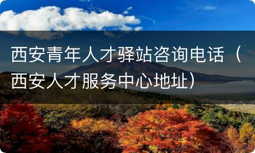 西安青年人才驿站咨询电话（西安人才服务中心地址）