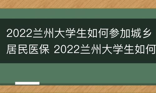 2022兰州大学生如何参加城乡居民医保 2022兰州大学生如何参加城乡居民医保缴费