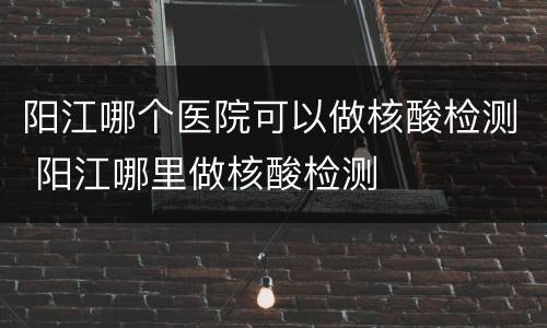 阳江哪个医院可以做核酸检测 阳江哪里做核酸检测