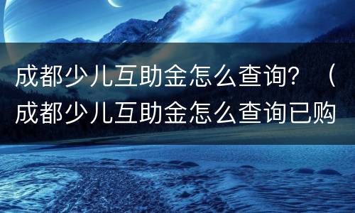 成都少儿互助金怎么查询？（成都少儿互助金怎么查询已购买年度）