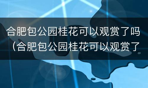 合肥包公园桂花可以观赏了吗（合肥包公园桂花可以观赏了吗现在）