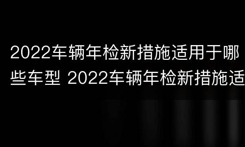 2022车辆年检新措施适用于哪些车型 2022车辆年检新措施适用于哪些车型检查