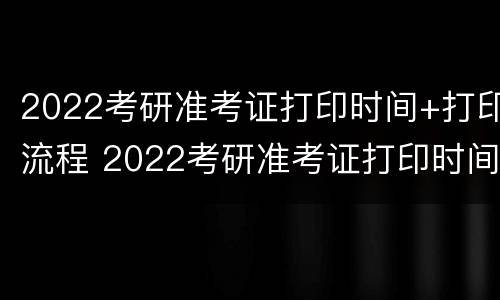 2022考研准考证打印时间+打印流程 2022考研准考证打印时间 打印流程图