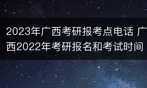 2023年广西考研报考点电话 广西2022年考研报名和考试时间
