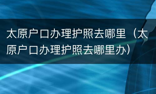 太原户口办理护照去哪里（太原户口办理护照去哪里办）