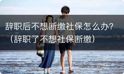 辞职后不想断缴社保怎么办？（辞职了不想社保断缴）