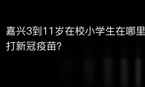 嘉兴3到11岁在校小学生在哪里打新冠疫苗？