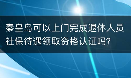 秦皇岛可以上门完成退休人员社保待遇领取资格认证吗？