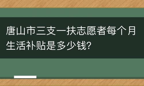 唐山市三支一扶志愿者每个月生活补贴是多少钱？