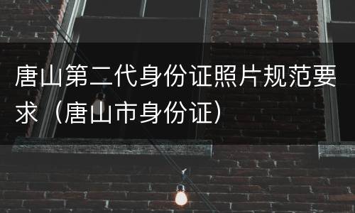 唐山第二代身份证照片规范要求（唐山市身份证）