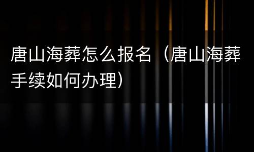 唐山海葬怎么报名（唐山海葬手续如何办理）