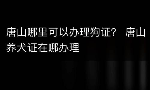 唐山哪里可以办理狗证？ 唐山养犬证在哪办理