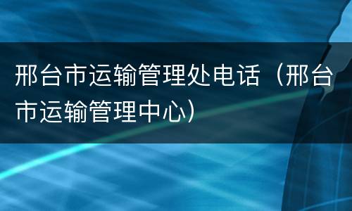 邢台市运输管理处电话（邢台市运输管理中心）