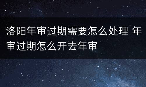 洛阳年审过期需要怎么处理 年审过期怎么开去年审