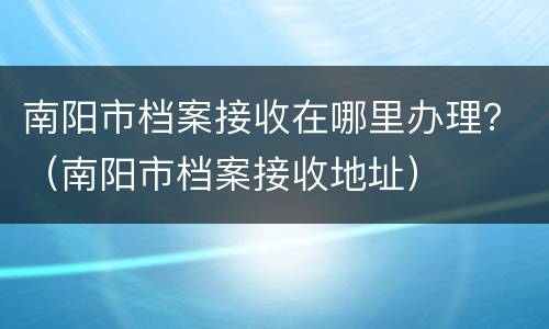 南阳市档案接收在哪里办理？（南阳市档案接收地址）